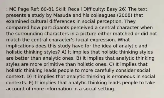 : MC Page Ref: 80-81 Skill: Recall Difficulty: Easy 26) The text presents a study by Masuda and his colleagues (2008) that examined cultural differences in social perception. They compared how participants perceived a central character when the surrounding characters in a picture either matched or did not match the central character's facial expression. What implications does this study have for the idea of analytic and holistic thinking styles? A) It implies that holistic thinking styles are better than analytic ones. B) It implies that analytic thinking styles are more primitive than holistic ones. C) It implies that holistic thinking leads people to more carefully consider social context. D) It implies that analytic thinking is erroneous in social contexts. E) It implies that analytic thinking leads people to take account of more information in a social setting.