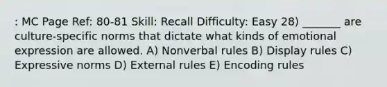 : MC Page Ref: 80-81 Skill: Recall Difficulty: Easy 28) _______ are culture-specific norms that dictate what kinds of emotional expression are allowed. A) Nonverbal rules B) Display rules C) Expressive norms D) External rules E) Encoding rules