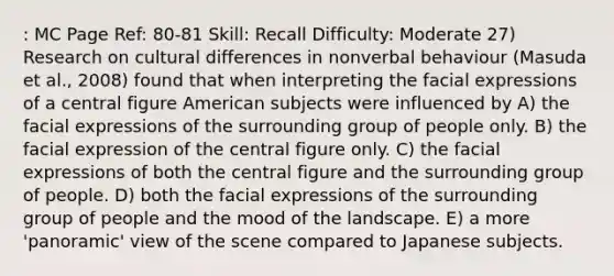 : MC Page Ref: 80-81 Skill: Recall Difficulty: Moderate 27) Research on cultural differences in nonverbal behaviour (Masuda et al., 2008) found that when interpreting the facial expressions of a central figure American subjects were influenced by A) the facial expressions of the surrounding group of people only. B) the facial expression of the central figure only. C) the facial expressions of both the central figure and the surrounding group of people. D) both the facial expressions of the surrounding group of people and the mood of the landscape. E) a more 'panoramic' view of the scene compared to Japanese subjects.