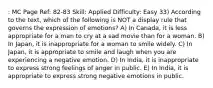 : MC Page Ref: 82-83 Skill: Applied Difficulty: Easy 33) According to the text, which of the following is NOT a display rule that governs the expression of emotions? A) In Canada, it is less appropriate for a man to cry at a sad movie than for a woman. B) In Japan, it is inappropriate for a woman to smile widely. C) In Japan, it is appropriate to smile and laugh when you are experiencing a negative emotion. D) In India, it is inappropriate to express strong feelings of anger in public. E) In India, it is appropriate to express strong negative emotions in public.