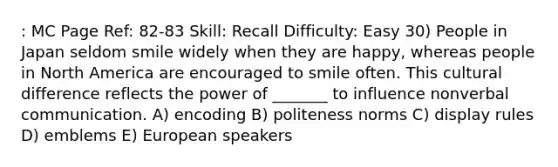 : MC Page Ref: 82-83 Skill: Recall Difficulty: Easy 30) People in Japan seldom smile widely when they are happy, whereas people in North America are encouraged to smile often. This cultural difference reflects the power of _______ to influence nonverbal communication. A) encoding B) politeness norms C) display rules D) emblems E) European speakers