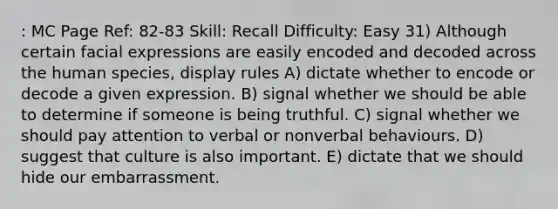 : MC Page Ref: 82-83 Skill: Recall Difficulty: Easy 31) Although certain facial expressions are easily encoded and decoded across the human species, display rules A) dictate whether to encode or decode a given expression. B) signal whether we should be able to determine if someone is being truthful. C) signal whether we should pay attention to verbal or nonverbal behaviours. D) suggest that culture is also important. E) dictate that we should hide our embarrassment.