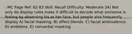 : MC Page Ref: 82-83 Skill: Recall Difficulty: Moderate 34) Not only do display rules make it difficult to decode what someone is feeling by observing his or her face, but people also frequently display A) facial masking. B) affect blends. C) facial ambivalence. D) emblems. E) nonverbal masking.