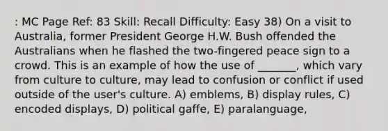 : MC Page Ref: 83 Skill: Recall Difficulty: Easy 38) On a visit to Australia, former President George H.W. Bush offended the Australians when he flashed the two-fingered peace sign to a crowd. This is an example of how the use of _______, which vary from culture to culture, may lead to confusion or conflict if used outside of the user's culture. A) emblems, B) display rules, C) encoded displays, D) political gaffe, E) paralanguage,