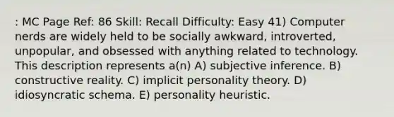 : MC Page Ref: 86 Skill: Recall Difficulty: Easy 41) Computer nerds are widely held to be socially awkward, introverted, unpopular, and obsessed with anything related to technology. This description represents a(n) A) subjective inference. B) constructive reality. C) implicit personality theory. D) idiosyncratic schema. E) personality heuristic.