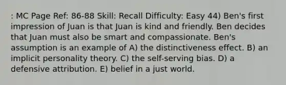 : MC Page Ref: 86-88 Skill: Recall Difficulty: Easy 44) Ben's first impression of Juan is that Juan is kind and friendly. Ben decides that Juan must also be smart and compassionate. Ben's assumption is an example of A) the distinctiveness effect. B) an implicit personality theory. C) the self-serving bias. D) a defensive attribution. E) belief in a just world.