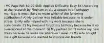 : MC Page Ref: 89-90 Skill: Applied Difficulty: Easy 54) According to the research by Fincham et al., a spouse in an unhappy marriage is most likely to make which of the following attributions? A) My partner was irritable because he is under stress. B) My wife helped with my work because she is considerate. C) My husband forgot my birthday because he is so over-worked at the moment. D) My partner didn't notice my new dress because he loves me whatever I wear. E) My wife bought me a gift because she wanted to impress our friends.