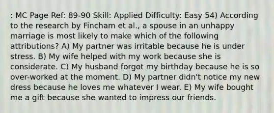 : MC Page Ref: 89-90 Skill: Applied Difficulty: Easy 54) According to the research by Fincham et al., a spouse in an unhappy marriage is most likely to make which of the following attributions? A) My partner was irritable because he is under stress. B) My wife helped with my work because she is considerate. C) My husband forgot my birthday because he is so over-worked at the moment. D) My partner didn't notice my new dress because he loves me whatever I wear. E) My wife bought me a gift because she wanted to impress our friends.