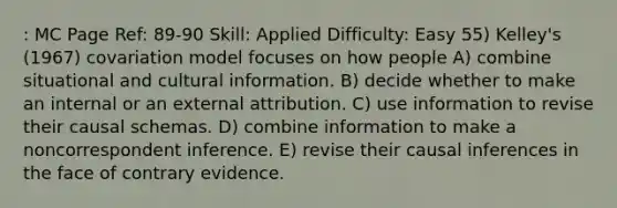 : MC Page Ref: 89-90 Skill: Applied Difficulty: Easy 55) Kelley's (1967) covariation model focuses on how people A) combine situational and cultural information. B) decide whether to make an internal or an external attribution. C) use information to revise their causal schemas. D) combine information to make a noncorrespondent inference. E) revise their causal inferences in the face of contrary evidence.