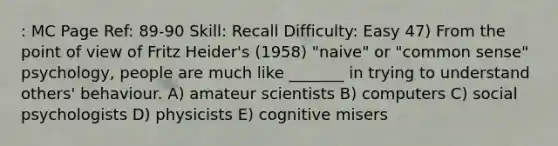 : MC Page Ref: 89-90 Skill: Recall Difficulty: Easy 47) From the point of view of Fritz Heider's (1958) "naive" or "common sense" psychology, people are much like _______ in trying to understand others' behaviour. A) amateur scientists B) computers C) social psychologists D) physicists E) cognitive misers