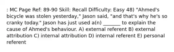 : MC Page Ref: 89-90 Skill: Recall Difficulty: Easy 48) "Ahmed's bicycle was stolen yesterday," Jason said, "and that's why he's so cranky today." Jason has just used a(n) _______ to explain the cause of Ahmed's behaviour. A) external referent B) external attribution C) internal attribution D) internal referent E) personal referent