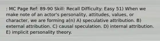 : MC Page Ref: 89-90 Skill: Recall Difficulty: Easy 51) When we make note of an actor's personality, attitudes, values, or character, we are forming a(n) A) speculative attribution. B) external attribution. C) causal speculation. D) internal attribution. E) implicit personality theory.