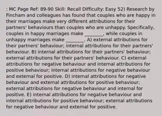 : MC Page Ref: 89-90 Skill: Recall Difficulty: Easy 52) Research by Fincham and colleagues has found that couples who are happy in their marriages make very different attributions for their partners' behaviours than couples who are unhappy. Specifically, couples in happy marriages make ________, while couples in unhappy marriages make ________. A) external attributions for their partners' behaviour; internal attributions for their partners' behaviour. B) internal attributions for their partners' behaviour; external attributions for their partners' behaviour. C) external attributions for negative behaviour and internal attributions for positive behaviour; internal attributions for negative behaviour and external for positive. D) internal attributions for negative behaviour and external attributions for positive behaviour; external attributions for negative behaviour and internal for positive. E) internal attributions for negative behaviour and internal attributions for positive behaviour; external attributions for negative behaviour and external for positive.