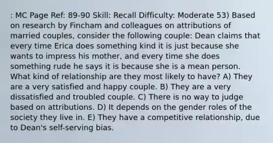 : MC Page Ref: 89-90 Skill: Recall Difficulty: Moderate 53) Based on research by Fincham and colleagues on attributions of married couples, consider the following couple: Dean claims that every time Erica does something kind it is just because she wants to impress his mother, and every time she does something rude he says it is because she is a mean person. What kind of relationship are they most likely to have? A) They are a very satisfied and happy couple. B) They are a very dissatisfied and troubled couple. C) There is no way to judge based on attributions. D) It depends on the gender roles of the society they live in. E) They have a competitive relationship, due to Dean's self-serving bias.