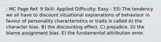 : MC Page Ref: 9 Skill: Applied Difficulty: Easy - 55) The tendency we all have to discount situational explanations of behaviour in favour of personality characteristics or traits is called A) the character bias. B) the discounting effect. C) prejudice. D) the blame assignment bias. E) the fundamental attribution error.