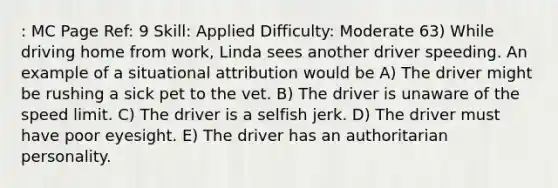 : MC Page Ref: 9 Skill: Applied Difficulty: Moderate 63) While driving home from work, Linda sees another driver speeding. An example of a situational attribution would be A) The driver might be rushing a sick pet to the vet. B) The driver is unaware of the speed limit. C) The driver is a selfish jerk. D) The driver must have poor eyesight. E) The driver has an authoritarian personality.