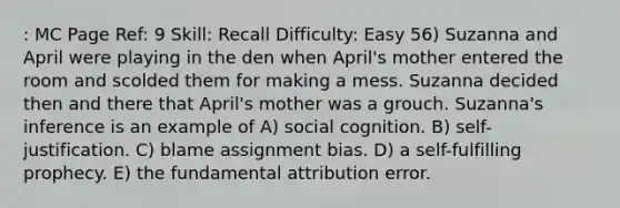 : MC Page Ref: 9 Skill: Recall Difficulty: Easy 56) Suzanna and April were playing in the den when April's mother entered the room and scolded them for making a mess. Suzanna decided then and there that April's mother was a grouch. Suzanna's inference is an example of A) social cognition. B) self-justification. C) blame assignment bias. D) a self-fulfilling prophecy. E) the fundamental attribution error.