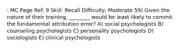 : MC Page Ref: 9 Skill: Recall Difficulty: Moderate 59) Given the nature of their training, ________ would be least likely to commit the fundamental attribution error? A) social psychologists B) counseling psychologists C) personality psychologists D) sociologists E) clinical psychologists