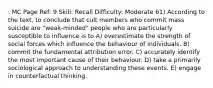 : MC Page Ref: 9 Skill: Recall Difficulty: Moderate 61) According to the text, to conclude that cult members who commit mass suicide are "weak-minded" people who are particularly susceptible to influence is to A) overestimate the strength of social forces which influence the behaviour of individuals. B) commit the fundamental attribution error. C) accurately identify the most important cause of their behaviour. D) take a primarily sociological approach to understanding these events. E) engage in counterfactual thinking.