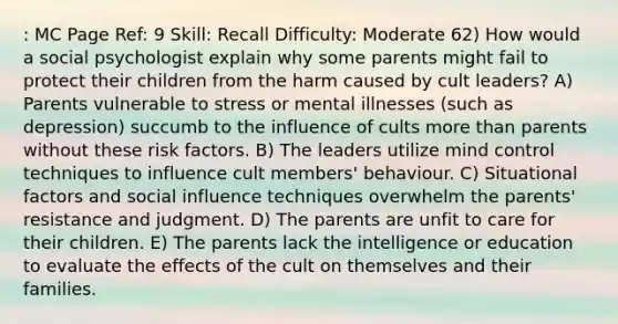 : MC Page Ref: 9 Skill: Recall Difficulty: Moderate 62) How would a social psychologist explain why some parents might fail to protect their children from the harm caused by cult leaders? A) Parents vulnerable to stress or mental illnesses (such as depression) succumb to the influence of cults more than parents without these risk factors. B) The leaders utilize mind control techniques to influence cult members' behaviour. C) Situational factors and social influence techniques overwhelm the parents' resistance and judgment. D) The parents are unfit to care for their children. E) The parents lack the intelligence or education to evaluate the effects of the cult on themselves and their families.