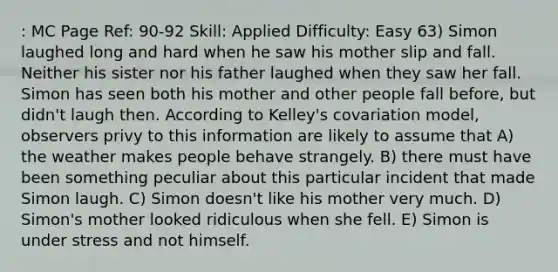 : MC Page Ref: 90-92 Skill: Applied Difficulty: Easy 63) Simon laughed long and hard when he saw his mother slip and fall. Neither his sister nor his father laughed when they saw her fall. Simon has seen both his mother and other people fall before, but didn't laugh then. According to Kelley's covariation model, observers privy to this information are likely to assume that A) the weather makes people behave strangely. B) there must have been something peculiar about this particular incident that made Simon laugh. C) Simon doesn't like his mother very much. D) Simon's mother looked ridiculous when she fell. E) Simon is under stress and not himself.