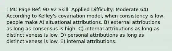 : MC Page Ref: 90-92 Skill: Applied Difficulty: Moderate 64) According to Kelley's covariation model, when consistency is low, people make A) situational attributions. B) external attributions as long as consensus is high. C) internal attributions as long as distinctiveness is low. D) personal attributions as long as distinctiveness is low. E) internal attributions.