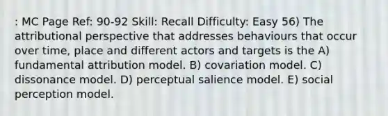 : MC Page Ref: 90-92 Skill: Recall Difficulty: Easy 56) The attributional perspective that addresses behaviours that occur over time, place and different actors and targets is the A) fundamental attribution model. B) covariation model. C) dissonance model. D) perceptual salience model. E) social perception model.