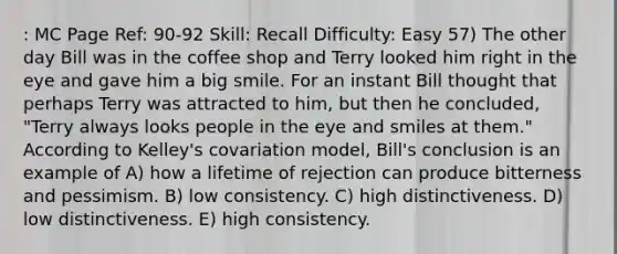 : MC Page Ref: 90-92 Skill: Recall Difficulty: Easy 57) The other day Bill was in the coffee shop and Terry looked him right in the eye and gave him a big smile. For an instant Bill thought that perhaps Terry was attracted to him, but then he concluded, "Terry always looks people in the eye and smiles at them." According to Kelley's covariation model, Bill's conclusion is an example of A) how a lifetime of rejection can produce bitterness and pessimism. B) low consistency. C) high distinctiveness. D) low distinctiveness. E) high consistency.