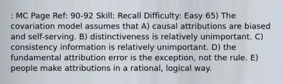 : MC Page Ref: 90-92 Skill: Recall Difficulty: Easy 65) The covariation model assumes that A) causal attributions are biased and self-serving. B) distinctiveness is relatively unimportant. C) consistency information is relatively unimportant. D) the fundamental attribution error is the exception, not the rule. E) people make attributions in a rational, logical way.