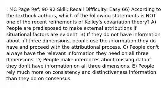 : MC Page Ref: 90-92 Skill: Recall Difficulty: Easy 66) According to the textbook authors, which of the following statements is NOT one of the recent refinements of Kelley's covariation theory? A) People are predisposed to make external attributions if situational factors are evident. B) If they do not have information about all three dimensions, people use the information they do have and proceed with the attributional process. C) People don't always have the relevant information they need on all three dimensions. D) People make inferences about missing data if they don't have information on all three dimensions. E) People rely much more on consistency and distinctiveness information than they do on consensus.