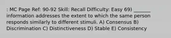 : MC Page Ref: 90-92 Skill: Recall Difficulty: Easy 69) _______ information addresses the extent to which the same person responds similarly to different stimuli. A) Consensus B) Discrimination C) Distinctiveness D) Stable E) Consistency