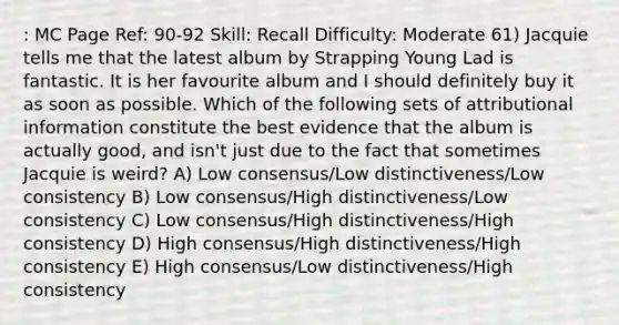 : MC Page Ref: 90-92 Skill: Recall Difficulty: Moderate 61) Jacquie tells me that the latest album by Strapping Young Lad is fantastic. It is her favourite album and I should definitely buy it as soon as possible. Which of the following sets of attributional information constitute the best evidence that the album is actually good, and isn't just due to the fact that sometimes Jacquie is weird? A) Low consensus/Low distinctiveness/Low consistency B) Low consensus/High distinctiveness/Low consistency C) Low consensus/High distinctiveness/High consistency D) High consensus/High distinctiveness/High consistency E) High consensus/Low distinctiveness/High consistency