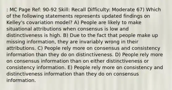 : MC Page Ref: 90-92 Skill: Recall Difficulty: Moderate 67) Which of the following statements represents updated findings on Kelley's covariation model? A) People are likely to make situational attributions when consensus is low and distinctiveness is high. B) Due to the fact that people make up missing information, they are invariably wrong in their attributions. C) People rely more on consensus and consistency information than they do on distinctiveness. D) People rely more on consensus information than on either distinctiveness or consistency information. E) People rely more on consistency and distinctiveness information than they do on consensus information.