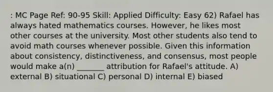 : MC Page Ref: 90-95 Skill: Applied Difficulty: Easy 62) Rafael has always hated mathematics courses. However, he likes most other courses at the university. Most other students also tend to avoid math courses whenever possible. Given this information about consistency, distinctiveness, and consensus, most people would make a(n) _______ attribution for Rafael's attitude. A) external B) situational C) personal D) internal E) biased