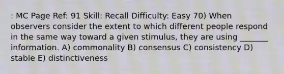 : MC Page Ref: 91 Skill: Recall Difficulty: Easy 70) When observers consider the extent to which different people respond in the same way toward a given stimulus, they are using _______ information. A) commonality B) consensus C) consistency D) stable E) distinctiveness