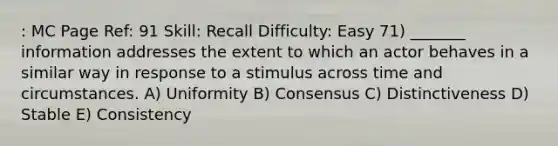 : MC Page Ref: 91 Skill: Recall Difficulty: Easy 71) _______ information addresses the extent to which an actor behaves in a similar way in response to a stimulus across time and circumstances. A) Uniformity B) Consensus C) Distinctiveness D) Stable E) Consistency