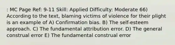 : MC Page Ref: 9-11 Skill: Applied Difficulty: Moderate 66) According to the text, blaming victims of violence for their plight is an example of A) Confirmation bias. B) The self-esteem approach. C) The fundamental attribution error. D) The general construal error E) The fundamental construal error