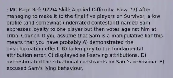 : MC Page Ref: 92-94 Skill: Applied Difficulty: Easy 77) After managing to make it to the final five players on Survivor, a low profile (and somewhat underrated contestant) named Sam expresses loyalty to one player but then votes against him at Tribal Council. If you assume that Sam is a manipulative liar this means that you have probably A) demonstrated the misinformation effect. B) fallen prey to the fundamental attribution error. C) displayed self-serving attributions. D) overestimated the situational constraints on Sam's behaviour. E) excused Sam's lying behaviour.