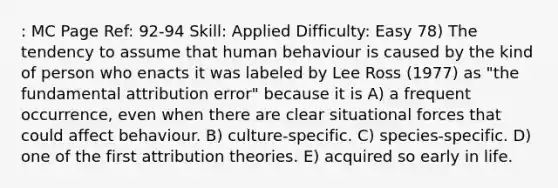 : MC Page Ref: 92-94 Skill: Applied Difficulty: Easy 78) The tendency to assume that human behaviour is caused by the kind of person who enacts it was labeled by Lee Ross (1977) as "the fundamental attribution error" because it is A) a frequent occurrence, even when there are clear situational forces that could affect behaviour. B) culture-specific. C) species-specific. D) one of the first attribution theories. E) acquired so early in life.