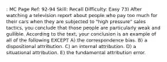 : MC Page Ref: 92-94 Skill: Recall Difficulty: Easy 73) After watching a television report about people who pay too much for their cars when they are subjected to "high pressure" sales tactics, you conclude that those people are particularly weak and gullible. According to the text, your conclusion is an example of all of the following EXCEPT A) the correspondence bias. B) a dispositional attribution. C) an internal attribution. D) a situational attribution. E) the fundamental attribution error.