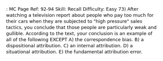 : MC Page Ref: 92-94 Skill: Recall Difficulty: Easy 73) After watching a television report about people who pay too much for their cars when they are subjected to "high pressure" sales tactics, you conclude that those people are particularly weak and gullible. According to the text, your conclusion is an example of all of the following EXCEPT A) the correspondence bias. B) a dispositional attribution. C) an internal attribution. D) a situational attribution. E) the fundamental attribution error.