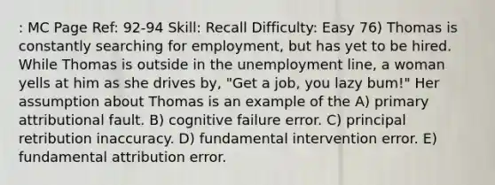 : MC Page Ref: 92-94 Skill: Recall Difficulty: Easy 76) Thomas is constantly searching for employment, but has yet to be hired. While Thomas is outside in the unemployment line, a woman yells at him as she drives by, "Get a job, you lazy bum!" Her assumption about Thomas is an example of the A) primary attributional fault. B) cognitive failure error. C) principal retribution inaccuracy. D) fundamental intervention error. E) fundamental attribution error.