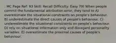 : MC Page Ref: 93 Skill: Recall Difficulty: Easy 79) When people commit the fundamental attribution error, they tend to A) overestimate the situational constraints on people's behaviour. B) underestimate the direct causes of people's behaviour. C) underestimate the situational constraints on people's behaviour. D) rely on situational information only and disregard personality variables. E) overestimate the proximal causes of people's behaviour.