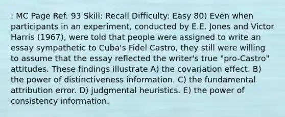 : MC Page Ref: 93 Skill: Recall Difficulty: Easy 80) Even when participants in an experiment, conducted by E.E. Jones and Victor Harris (1967), were told that people were assigned to write an essay sympathetic to Cuba's Fidel Castro, they still were willing to assume that the essay reflected the writer's true "pro-Castro" attitudes. These findings illustrate A) the covariation effect. B) the power of distinctiveness information. C) the fundamental attribution error. D) judgmental heuristics. E) the power of consistency information.