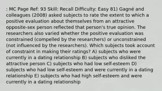 : MC Page Ref: 93 Skill: Recall Difficulty: Easy 81) Gagné and colleagues (2008) asked subjects to rate the extent to which a positive evaluation about themselves from an attractive opposite-sex person reflected that person's true opinion. The researchers also varied whether the positive evaluation was constrained (compelled by the researchers) or unconstrained (not influenced by the researchers). Which subjects took account of constraint in making their ratings? A) subjects who were currently in a dating relationship B) subjects who disliked the attractive person C) subjects who had low self-esteem D) subjects who had low self-esteem and were currently in a dating relationship E) subjects who had high self-esteem and were currently in a dating relationship