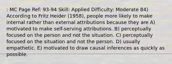 : MC Page Ref: 93-94 Skill: Applied Difficulty: Moderate 84) According to Fritz Heider (1958), people more likely to make internal rather than external attributions because they are A) motivated to make self-serving attributions. B) perceptually focused on the person and not the situation. C) perceptually focused on the situation and not the person. D) usually empathetic. E) motivated to draw causal inferences as quickly as possible.