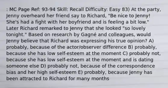 : MC Page Ref: 93-94 Skill: Recall Difficulty: Easy 83) At the party, Jenny overheard her friend say to Richard, "Be nice to Jenny! She's had a fight with her boyfriend and is feeling a bit low." Later Richard remarked to Jenny that she looked "so lovely tonight." Based on research by Gagné and colleagues, would Jenny believe that Richard was expressing his true opinion? A) probably, because of the actor/observer difference B) probably, because she has low self-esteem at the moment C) probably not, because she has low self-esteem at the moment and is dating someone else D) probably not, because of the correspondence bias and her high self-esteem E) probably, because Jenny has been attracted to Richard for many months