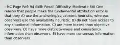 : MC Page Ref: 94 Skill: Recall Difficulty: Moderate 86) One reason that people make the fundamental attribution error is that they A) use the anchoring/adjustment heuristic, whereas observers use the availability heuristic. B) do not have access to any situational information. C) are more biased than objective observers. D) have more distinctiveness and consistency information than observers. E) have more consensus information than observers.