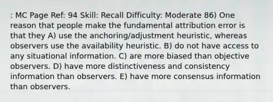 : MC Page Ref: 94 Skill: Recall Difficulty: Moderate 86) One reason that people make the fundamental attribution error is that they A) use the anchoring/adjustment heuristic, whereas observers use the availability heuristic. B) do not have access to any situational information. C) are more biased than objective observers. D) have more distinctiveness and consistency information than observers. E) have more consensus information than observers.