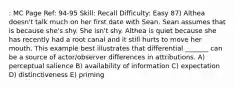 : MC Page Ref: 94-95 Skill: Recall Difficulty: Easy 87) Althea doesn't talk much on her first date with Sean. Sean assumes that is because she's shy. She isn't shy. Althea is quiet because she has recently had a root canal and it still hurts to move her mouth. This example best illustrates that differential _______ can be a source of actor/observer differences in attributions. A) perceptual salience B) availability of information C) expectation D) distinctiveness E) priming